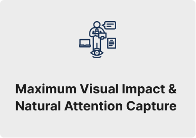 Maximum Visual Impact & Natural Attention Capture